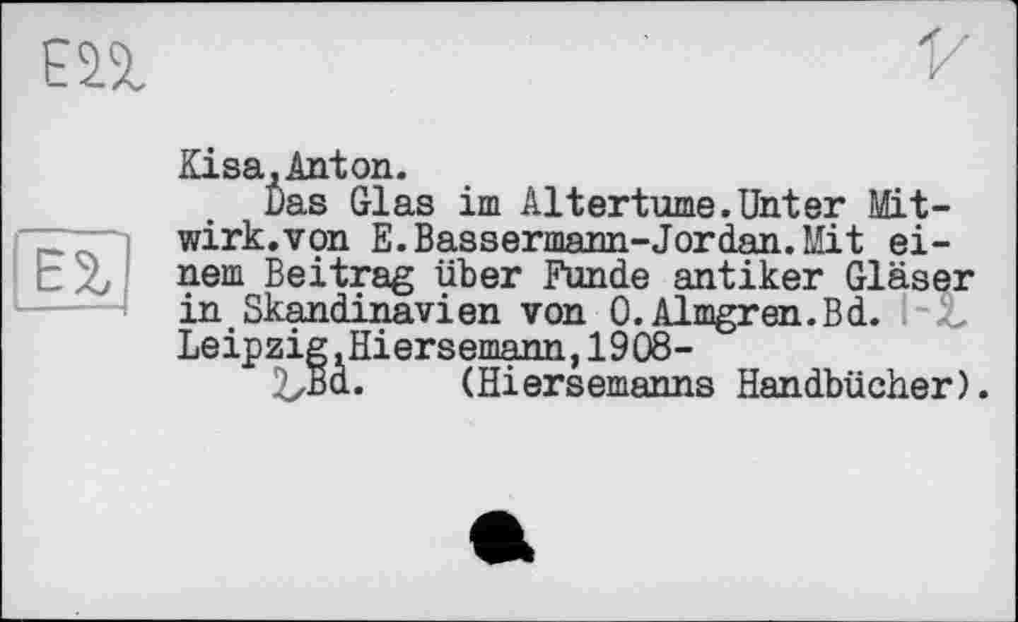 ﻿ЕП
Eisa,Anton.
Das Glas im Altertume.Unter Mit-wirk.von E.Bassermann-Jordan.Mit einem Beitrag über Funde antiker Gläser in Skandinavien von 0. Almgren.Bd. Leipzig.Hiersemann,1908-
2zBd. (Hiersemanns Handbücher).